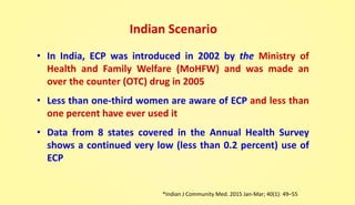 Indian Scenario
• In India, ECP was introduced in 2002 by the Ministry of
Health and Family Welfare (MoHFW) and was made an
over the counter (OTC) drug in 2005
• Less than one-third women are aware of ECP and less than
one percent have ever used it
• Data from 8 states covered in the Annual Health Survey
shows a continued very low (less than 0.2 percent) use of
ECP
*Indian J Community Med. 2015 Jan-Mar; 40(1): 49–55
 