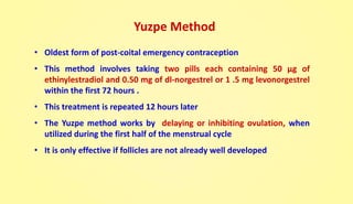 Yuzpe Method
• Oldest form of post-coital emergency contraception
• This method involves taking two pills each containing 50 µg of
ethinylestradiol and 0.50 mg of dl-norgestrel or 1 .5 mg levonorgestrel
within the first 72 hours .
• This treatment is repeated 12 hours later
• The Yuzpe method works by delaying or inhibiting ovulation, when
utilized during the first half of the menstrual cycle
• It is only effective if follicles are not already well developed
 