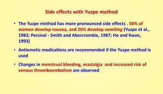 Side effects with Yuzpe method
• The Yuzpe method has more pronounced side effects . 50% of
women develop nausea, and 20% develop vomiting (Yuzpe et al.,
1982; Percival - Smith and Abercrombie, 1987; Ho and Kwan,
1993)
• Antiemetic medications are recommended if the Yuzpe method is
used
• Changes in menstrual bleeding, mastalgia and increased risk of
venous thromboembolism are observed
 