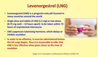 Levonorgestrel (LNG)
• Levonorgestrel (LNG) is a progestin-only pill licensed in
many countries around the world
• Single dose oral tablet of LNG (1.5 mg) or two doses
(0.75 mg each – 12 hours apart) to be taken within 72
hours of unprotected intercourse
• LNG suppresses luteinizing hormone, which delays or
inhibits ovulation
• In order to be effective, it must be administered before
the LH surge begins. Thus it is reasonable to infer that
LNG is less effective when given closer to the time of
ovulation
Haeger et al. Contraception and Reproductive Medicine (2018) 3:20
 