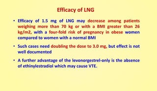 Efficacy of LNG
• Efficacy of 1.5 mg of LNG may decrease among patients
weighing more than 70 kg or with a BMI greater than 26
kg/m2, with a four-fold risk of pregnancy in obese women
compared to women with a normal BMI
• Such cases need doubling the dose to 3.0 mg, but effect is not
well documented
• A further advantage of the levonorgestrel-only is the absence
of ethinylestradiol which may cause VTE.
 
