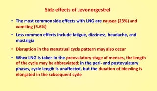 Side effects of Levonorgestrel
• The most common side effects with LNG are nausea (23%) and
vomiting (5.6%)
• Less common effects include fatigue, dizziness, headache, and
mastalgia
• Disruption in the menstrual cycle pattern may also occur
• When LNG is taken in the preovulatory stage of menses, the length
of the cycle may be abbreviated; in the peri- and postovulatory
phases, cycle length is unaffected, but the duration of bleeding is
elongated in the subsequent cycle
 