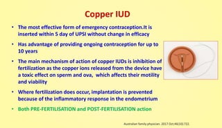 Copper IUD
• The most effective form of emergency contraception.It is
inserted within 5 day of UPSI without change in efficacy
• Has advantage of providing ongoing contraception for up to
10 years
• The main mechanism of action of copper IUDs is inhibition of
fertilization as the copper ions released from the device have
a toxic effect on sperm and ova, which affects their motility
and viability
• Where fertilization does occur, implantation is prevented
because of the inflammatory response in the endometrium
• Both PRE-FERTILISATION and POST-FERTILISATION action
Australian family physician. 2017 Oct;46(10):722.
 