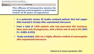 • In a systematic review, 42 studies analyzed patients that had copper
IUDs inserted 2–10 days after unprotected intercourse
• From a total of 7,034 patients who had post-coital IUD insertions,
there were only 10 pregnancies, with a failure rate of only 0.14% (95%
CI = 0.08%–0.25%)
• Study concluded, IUDs are a highly effective method of contraception
after unprotected intercourse
Cleland K et al. Human reproduction. 2012
 