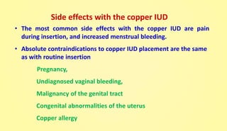 Side effects with the copper IUD
• The most common side effects with the copper IUD are pain
during insertion, and increased menstrual bleeding.
• Absolute contraindications to copper IUD placement are the same
as with routine insertion
Pregnancy,
Undiagnosed vaginal bleeding,
Malignancy of the genital tract
Congenital abnormalities of the uterus
Copper allergy
 