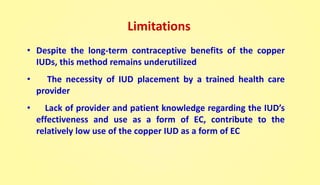 Limitations
• Despite the long-term contraceptive benefits of the copper
IUDs, this method remains underutilized
• The necessity of IUD placement by a trained health care
provider
• Lack of provider and patient knowledge regarding the IUD’s
effectiveness and use as a form of EC, contribute to the
relatively low use of the copper IUD as a form of EC
 