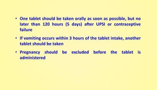• One tablet should be taken orally as soon as possible, but no
later than 120 hours (5 days) after UPSI or contraceptive
failure
• If vomiting occurs within 3 hours of the tablet intake, another
tablet should be taken
• Pregnancy should be excluded before the tablet is
administered
 