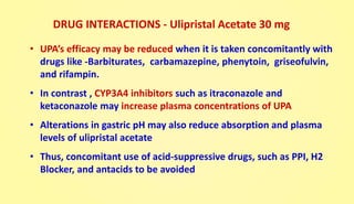 DRUG INTERACTIONS - Ulipristal Acetate 30 mg
• UPA’s efficacy may be reduced when it is taken concomitantly with
drugs like -Barbiturates, carbamazepine, phenytoin, griseofulvin,
and rifampin.
• In contrast , CYP3A4 inhibitors such as itraconazole and
ketaconazole may increase plasma concentrations of UPA
• Alterations in gastric pH may also reduce absorption and plasma
levels of ulipristal acetate
• Thus, concomitant use of acid-suppressive drugs, such as PPI, H2
Blocker, and antacids to be avoided
 