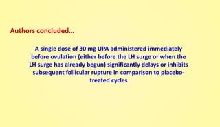 A single dose of 30 mg UPA administered immediately
before ovulation (either before the LH surge or when the
LH surge has already begun) significantly delays or inhibits
subsequent follicular rupture in comparison to placebo-
treated cycles
Authors concluded…
 
