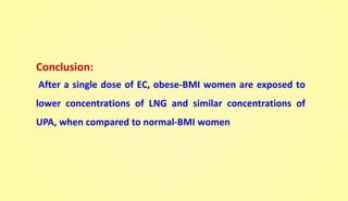 Conclusion:
After a single dose of EC, obese-BMI women are exposed to
lower concentrations of LNG and similar concentrations of
UPA, when compared to normal-BMI women
 