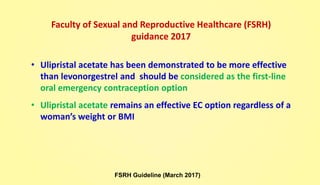Faculty of Sexual and Reproductive Healthcare (FSRH)
guidance 2017
• Ulipristal acetate has been demonstrated to be more effective
than levonorgestrel and should be considered as the first-line
oral emergency contraception option
• Ulipristal acetate remains an effective EC option regardless of a
woman’s weight or BMI
FSRH Guideline (March 2017)
 