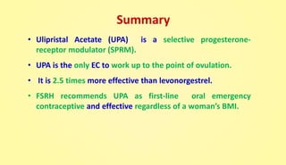 Summary
• Ulipristal Acetate (UPA) is a selective progesterone-
receptor modulator (SPRM).
• UPA is the only EC to work up to the point of ovulation.
• It is 2.5 times more effective than levonorgestrel.
• FSRH recommends UPA as first-line oral emergency
contraceptive and effective regardless of a woman’s BMI.
 