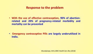 Response to the problem
• With the use of effective contraception, 90% of abortion-
related and 20% of pregnancy-related morbidity and
mortality can be prevented
• Emergency contraceptive Pills are largely underutilized in
India.
Munakampe, M.N, BMC Health Serv Res (2018)
 