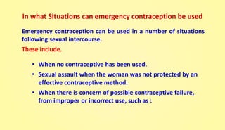 In what Situations can emergency contraception be used
• When no contraceptive has been used.
• Sexual assault when the woman was not protected by an
effective contraceptive method.
• When there is concern of possible contraceptive failure,
from improper or incorrect use, such as :
Emergency contraception can be used in a number of situations
following sexual intercourse.
These include.
 