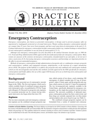 THE AMERICAN COLLEGE OF OBSTETRICIANS AND GYNECOLOGISTS
                                                                         WOMEN ’ S HEALTH CARE PHYSICIANS




                                              P R AC T I C E
                                              BUL L E T I N
             CLINICAL MANAGEMENT GUIDELINES FOR OBSTETRICIAN – GYNECOLOGISTS

NUMBER 112, MAY 2010                                                        (Replaces Practice Bulletin Number 69, December 2005)


Emergency Contraception
Emergency contraception, also known as postcoital contraception, is therapy used to prevent pregnancy after an
unprotected or inadequately protected act of sexual intercourse. Women seeking emergency contraception typically
are younger than 25 years, have never been pregnant, and have used some form of contraception in the past (1–3).
Common indications for emergency contraception include contraceptive failure (eg, condom breakage or missed doses
of oral contraceptives) and failure to use any form of contraception (2, 4, 5).
   Although oral emergency contraception was first described in the medical literature decades ago, in 1998 the
U.S. Food and Drug Administration (FDA) approved the first dedicated product for emergency contraception. Many
women are unaware of the existence of emergency contraception, misunderstand its use and safety, or do not use it
when a need arises (6–8). Increasing emergency contraception awareness and knowledge are important priorities in
the effort to prevent unintended pregnancy.
   Methods of emergency contraception include administration of progestin-only or combination estrogen–progestin
oral contraceptives, synthetic and conjugated estrogens, antiprogestins, or the insertion of a copper intrauterine
device (IUD). The purpose of this bulletin is to address the progestin-only and combined oral contraceptive methods
(which are the most frequently used and the only methods currently approved by the FDA specifically for emergency
contraception) and briefly address the use of the copper IUD because of its use as both long-term contraception and
emergency contraception.


Background                                                                      men, which consists of two doses—each containing 100
                                                                                micrograms of ethinyl estradiol plus 0.5 mg of levnor-
Research on the postcoital use of contraceptive steroids                        gestrel—taken 12 hours apart, and the progestin-only reg-
began in the 1960s. The first oral regimen, which used a                        imen, which consists of a total of 1.5 mg of levonorgestrel.
widely available brand of combined estrogen–progestin                           The two levonorgestrel-only regimens available in the
oral contraceptive pills, was published in 1974 by Yuzpe                        United States, specifically dedicated for emergency con-
and colleagues (9). Research on progestin-only regimens                         traception, are the single-dose protocol and the two-dose
for occasional postcoital use by women having infre-                            protocol. The universal availability of dedicated emer-
quent intercourse also began about that time (10).                              gency contraception products has been controversial, and
                                                                                these drugs are currently separated into over-the-counter
Regimens                                                                        and prescription-only access based on age (see Table 1).
The two most commonly used oral emergency contracep-                                 The combined estrogen–progestin regimen can be
tion regimens are the combined estrogen–progestin regi-                         formulated from a variety of standard oral contracep-

Committee on Practice Bulletins—Gynecology. This Practice Bulletin was developed by the ACOG Committee on Practice Bulletins—Gynecology with
the assistance of Elizabeth Raymond, MD, and Archana Pradhan, MD. The information is designed to aid practitioners in making decisions about appropriate
obstetric and gynecologic care. These guidelines should not be construed as dictating an exclusive course of treatment or procedure. Variations in practice
may be warranted based on the needs of the individual patient, resources, and limitations unique to the institution or type of practice.



1100     VOL. 115, NO. 5, MAY 2010                                                                               OBSTETRICS & GYNECOLOGY
 