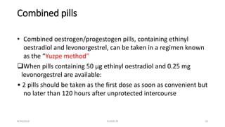 Combined pills
• Combined oestrogen/progestogen pills, containing ethinyl
oestradiol and levonorgestrel, can be taken in a regimen known
as the “Yuzpe method”
When pills containing 50 μg ethinyl oestradiol and 0.25 mg
levonorgestrel are available:
• 2 pills should be taken as the first dose as soon as convenient but
no later than 120 hours after unprotected intercourse
8/20/2016 ELISHA JR 10
 