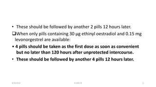 • These should be followed by another 2 pills 12 hours later.
When only pills containing 30 μg ethinyl oestradiol and 0.15 mg
levonorgestrel are available:
• 4 pills should be taken as the first dose as soon as convenient
but no later than 120 hours after unprotected intercourse.
• These should be followed by another 4 pills 12 hours later.
8/20/2016 ELISHA JR 11
 