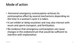 Mode of action
• Hormonal emergency contraception achieves its
contraceptive effect by several mechanisms depending on
the time in a woman’s cycle it is taken.
• It can inhibit or delay ovulation and may also interact with
ovum and sperm transport, and fertilization.
• No evidence that emergency contraception can cause
changes in the endometrium that would be sufficient to
interfere with implantation
8/20/2016 ELISHA JR 12
 
