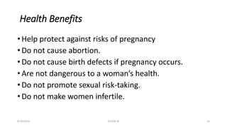 Health Benefits
• Help protect against risks of pregnancy
• Do not cause abortion.
• Do not cause birth defects if pregnancy occurs.
• Are not dangerous to a woman’s health.
• Do not promote sexual risk-taking.
• Do not make women infertile.
8/20/2016 ELISHA JR 14
 