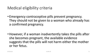 Medical eligibility criteria
• Emergency contraceptive pills prevent pregnancy.
They should not be given to a woman who already has
a confirmed pregnancy.
• However, if a woman inadvertently takes the pills after
she becomes pregnant, the available evidence
suggests that the pills will not harm either the mother
or her fetus.
8/20/2016 ELISHA JR 15
 