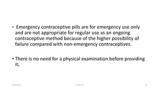 • Emergency contraceptive pills are for emergency use only
and are not appropriate for regular use as an ongoing
contraceptive method because of the higher possibility of
failure compared with non-emergency contraceptives.
• There is no need for a physical examination before providing
it.
8/20/2016 ELISHA JR 16
 