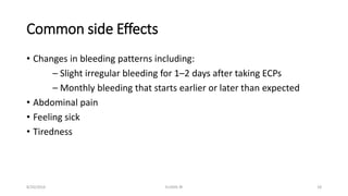 Common side Effects
• Changes in bleeding patterns including:
– Slight irregular bleeding for 1–2 days after taking ECPs
– Monthly bleeding that starts earlier or later than expected
• Abdominal pain
• Feeling sick
• Tiredness
8/20/2016 ELISHA JR 18
 