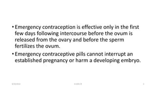 • Emergency contraception is effective only in the first
few days following intercourse before the ovum is
released from the ovary and before the sperm
fertilizes the ovum.
• Emergency contraceptive pills cannot interrupt an
established pregnancy or harm a developing embryo.
8/20/2016 ELISHA JR 3
 