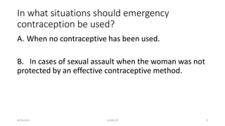 In what situations should emergency
contraception be used?
A. When no contraceptive has been used.
B. In cases of sexual assault when the woman was not
protected by an effective contraceptive method.
8/20/2016 ELISHA JR 4
 