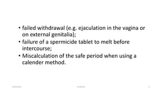 • failed withdrawal (e.g. ejaculation in the vagina or
on external genitalia);
• failure of a spermicide tablet to melt before
intercourse;
• Miscalculation of the safe period when using a
calender method.
8/20/2016 ELISHA JR 6
 