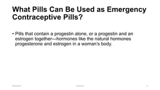 What Pills Can Be Used as Emergency
Contraceptive Pills?
• Pills that contain a progestin alone, or a progestin and an
estrogen together—hormones like the natural hormones
progesterone and estrogen in a woman’s body.
8/20/2016 ELISHA JR 8
 