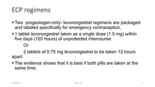 ECP regimens
 Two progestogen-only- levonorgestrel regimens are packaged
and labeled specifically for emergency contraception,
 1 tablet levonorgestrel taken as a single dose (1.5 mg) within
five days (120 hours) of unprotected intercourse.
Or
2 tablets of 0.75 mg levonorgestrel to be taken 12 hours
apart.
 The evidence shows that it is best if both pills are taken at the
same time.
8/20/2016 ELISHA JR 9
 