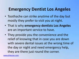 Toothache can strike anytime of the day but mostly they prefer to visit you at night.  That is why emergency dentists Los Angeles are an important service to have.  They provide you the convenience and the relief of knowing that in case you are down with severe dental issues at the wrong time of the day or night and need emergency help, they are there just round the corner. Emergency Dentist Los Angeles www.drkezian.com 