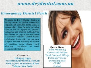 www.dr7dental.com.au
Contact Us
08 9345 0455
reception@dr7dental.com.au
Unit 17/162 Wanneroo Road
Yokine, WA 6060
Welcome to Dr. 7 Dental Centre, a
leading name in quality restorative,
surgical and aesthetic dental services
in Australia . Our focus is on using
state of the art equipment, efficient
techniques and effective methods. This
has allowed us to gain the confidence
of countless patients. Dentist Yokine
and dentist Perth offer an extensive
range of services covering all aspects
of dentistry from simple teeth
whitening procedures to tooth
replacement solutions.
Welcome to Dr. 7 Dental Centre, a
leading name in quality restorative,
surgical and aesthetic dental services
in Australia . Our focus is on using
state of the art equipment, efficient
techniques and effective methods. This
has allowed us to gain the confidence
of countless patients. Dentist Yokine
and dentist Perth offer an extensive
range of services covering all aspects
of dentistry from simple teeth
whitening procedures to tooth
replacement solutions.
Emergency Dentist Perth
Quick Links
Teeth Whitening
Crowns and Bridges
Tooth Coloured Fillings
Porcelain Veneers
Dental Implants
CEREC
Contact
 