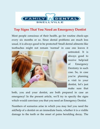 Top Signs That You Need an Emergency Dentist
Most people conscious of their health, go for routine check-ups
every six months or so. Since dental problems are much less
usual, it is always good to be protected! Small dental ailments like
toothaches might not remain ‘normal’ in case one leaves it
untreated. It is
always good to
receive help/aid
of Emergency
Dentistry in such
case. So, in case
you’re planning
a visit to your
dentist, let’s just
make sure that
both, you and your dentist, are both prepared in case an
emergency! In the present article, we’ll try to specify the signs
which would convince you that you need an Emergency Dentist.
Numbers of scenarios arise in which you may feel you need the
aid/help of a dentist on an immediate basis, whether it is a visible
damage to the teeth or the onset of pains heralding decay. The
 