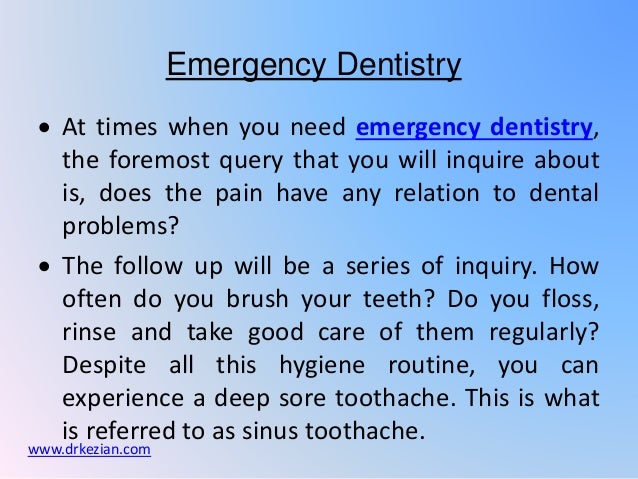  At times when you need emergency dentistry,
the foremost query that you will inquire about
is, does the pain have any relation to dental
problems?
 The follow up will be a series of inquiry. How
often do you brush your teeth? Do you floss,
rinse and take good care of them regularly?
Despite all this hygiene routine, you can
experience a deep sore toothache. This is what
is referred to as sinus toothache.
Emergency Dentistry
www.drkezian.com
 