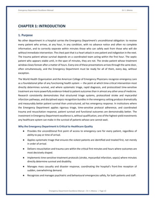 Emergency Department Excellence Manual Dr J L Meena
Emergency Department Excellence Manual – Dr J L Meena | Page 10
CHAPTER 1: INTRODUCTION
1. Purpose
No other department in a hospital carries the Emergency Department's unconditional obligation: to receive
every patient who arrives, at any hour, in any condition, with no advance notice and often no complete
information, and to correctly separate within minutes those who can safely wait from those who will die
without immediate intervention. The chest pain that is a heart attack in one patient and indigestion in the next.
The trauma patient whose survival depends on a coordinated team acting within the first hour. The septic
patient who appears stable until, in the span of minutes, they are not. The stroke patient whose treatment
window closes forever after a matter of hours. Every one of these presentations arrives through the same door,
often simultaneously, and the Emergency Department must be ready for all of them, every day, without
exception.
The World Health Organization and the American College of Emergency Physicians recognize emergency care
as a foundational pillar of any functioning health system — the point at which time-critical intervention most
directly determines survival, and where systematic triage, rapid diagnosis, and protocolized time-sensitive
treatment are more powerfully evidence-linked to patient outcomes than in almost any other area of medicine.
Research consistently demonstrates that structured triage systems, protocolized stroke and myocardial
infarction pathways, and disciplined sepsis recognition bundles in the emergency setting produce dramatically
and measurably better patient survival than unstructured, ad hoc emergency response. In institutions where
the Emergency Department applies rigorous triage, time-sensitive protocol adherence, and coordinated
trauma and resuscitation response, patient survival and functional outcomes are demonstrably better. The
investment in Emergency Department excellence is, without qualification, one of the highest-yield investments
any healthcare system can make in the survival of patients whose care cannot wait.
Why the Emergency Department Is Critical to Healthcare Quality
● Provides the unconditional first point of access to emergency care for every patient, regardless of
ability to pay or time of arrival.
● Applies systematic triage that ensures the sickest patients are identified and treated first, not merely
in order of arrival.
● Delivers resuscitation and trauma care within the critical first minutes and hours where outcomes are
most decisively shaped.
● Implements time-sensitive treatment protocols (stroke, myocardial infarction, sepsis) where minutes
directly determine survival and disability.
● Manages mass casualty and disaster response, coordinating the hospital's front-line reception of
sudden, overwhelming demand.
● Recognizes and manages psychiatric and behavioural emergencies safely, for both patients and staff.
 