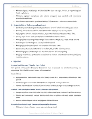 Emergency Department Excellence Manual Dr J L Meena
Emergency Department Excellence Manual – Dr J L Meena | Page 11
● Maintains rigorous medico-legal documentation for cases with legal, forensic, or reportable public
health implications.
● Maintains regulatory compliance with national emergency care standards and international
accreditation guidelines.
● Contributes to accreditation compliance (NABH, JCI) for emergency and urgent care standards.
Key Responsibilities of the Emergency Department
● Conducting systematic triage and acuity classification for every patient immediately upon arrival.
● Providing immediate resuscitation and stabilization for critically ill and injured patients.
● Applying time-sensitive protocols for stroke, myocardial infarction, and sepsis without delay.
● Leading major trauma team activation and coordinated trauma resuscitation.
● Managing ED overcrowding and boarding to protect patient safety during periods of high demand.
● Activating and coordinating mass casualty incident response.
● Managing psychiatric emergencies and workplace violence risk safely.
● Coordinating safe, structured handover to inpatient, ICU, or other receiving services.
● Maintaining rigorous medico-legal case documentation and statutory reporting.
● Engaging in continuous professional development to maintain competence in evolving emergency
medicine evidence.
2. Objectives
1. Ensure Rapid, Accurate Triage for Every Patient
Every patient arriving at the Emergency Department must be assessed and prioritized accurately and
immediately. This is the ED's primary patient safety obligation.
How to Achieve:
● Apply a validated, standardized triage acuity scale (ESI, CTAS, MTS, or equivalent) consistently to every
patient.
● Conduct triage reassessment at defined intervals for patients awaiting further care.
● Identify and immediately escalate any patient whose condition changes while awaiting assessment.
2. Deliver Time-Sensitive Treatment Within Evidence-Based Windows
● Apply protocolized stroke, myocardial infarction, and sepsis pathways consistently, without exception.
● Monitor and continuously improve door-to-needle, door-to-balloon, and sepsis bundle compliance
times.
● Escalate immediately any barrier delaying time-critical treatment.
3. Provide Coordinated, Rapid Trauma and Resuscitation Response
● Maintain a trained, rehearsed trauma team activation protocol.
 