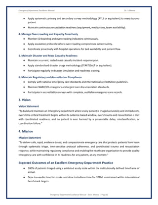 Emergency Department Excellence Manual Dr J L Meena
Emergency Department Excellence Manual – Dr J L Meena | Page 12
● Apply systematic primary and secondary survey methodology (ATLS or equivalent) to every trauma
patient.
● Maintain continuous resuscitation readiness (equipment, medications, team availability).
4. Manage Overcrowding and Capacity Proactively
● Monitor ED boarding and overcrowding indicators continuously.
● Apply escalation protocols before overcrowding compromises patient safety.
● Coordinate proactively with hospital operations for bed availability and patient flow.
5. Maintain Disaster and Mass Casualty Readiness
● Maintain a current, tested mass casualty incident response plan.
● Apply standardized disaster triage methodology (START/SALT or equivalent).
● Participate regularly in disaster simulation and readiness training.
6. Maintain Regulatory and Accreditation Compliance
● Comply with national emergency care standards and international accreditation guidelines.
● Maintain NABH/JCI emergency and urgent care documentation standards.
● Participate in accreditation surveys with complete, auditable emergency care records.
3. Vision
Vision Statement
“To build and maintain an Emergency Department where every patient is triaged accurately and immediately,
every time-critical treatment begins within its evidence-based window, every trauma and resuscitation is met
with coordinated readiness, and no patient is ever harmed by a preventable delay, misclassification, or
coordination failure.”
4. Mission
Mission Statement
“To deliver safe, rapid, evidence-based, and compassionate emergency care that protects patients from harm
through systematic triage, time-sensitive protocol adherence, and coordinated trauma and resuscitation
response, while maintaining regulatory compliance and enabling the healthcare organization to provide quality
emergency care with confidence in its readiness for any patient, at any moment.”
Expected Outcomes of an Excellent Emergency Department Practice
● 100% of patients triaged using a validated acuity scale within the institutionally defined timeframe of
arrival.
● Door-to-needle time for stroke and door-to-balloon time for STEMI maintained within international
benchmark targets.
 