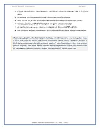 Emergency Department Excellence Manual Dr J L Meena
Emergency Department Excellence Manual – Dr J L Meena | Page 13
● Sepsis bundle compliance within the defined time-sensitive treatment window for 100% of recognized
cases.
● ED boarding time maintained at or below institutional/national benchmark.
● Mass casualty and disaster response plans tested and verified functional per regular schedule.
● Complete, accurate, and NABH/JCI-compliant emergency care documentation.
● All significant emergency care incidents investigated with documented RCA and CAPA.
● Full compliance with national emergency care standards and international accreditation guidelines.
The Emergency Department is the one place in healthcare where the promise to never turn a patient away
is tested every single day, against every possible presentation, without warning. Their triage accuracy is
the first and most consequential safety decision in a patient's entire hospital journey, their time-sensitive
protocol discipline is what stands between treatable disease and permanent disability, and their readiness
for the unexpected is what a community depends upon when there is nowhere else to turn.
 