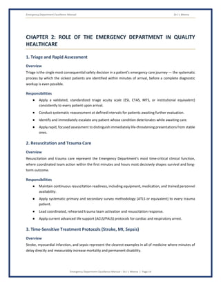 Emergency Department Excellence Manual Dr J L Meena
Emergency Department Excellence Manual – Dr J L Meena | Page 14
CHAPTER 2: ROLE OF THE EMERGENCY DEPARTMENT IN QUALITY
HEALTHCARE
1. Triage and Rapid Assessment
Overview
Triage is the single most consequential safety decision in a patient's emergency care journey — the systematic
process by which the sickest patients are identified within minutes of arrival, before a complete diagnostic
workup is even possible.
Responsibilities
● Apply a validated, standardized triage acuity scale (ESI, CTAS, MTS, or institutional equivalent)
consistently to every patient upon arrival.
● Conduct systematic reassessment at defined intervals for patients awaiting further evaluation.
● Identify and immediately escalate any patient whose condition deteriorates while awaiting care.
● Apply rapid, focused assessment to distinguish immediately life-threatening presentations from stable
ones.
2. Resuscitation and Trauma Care
Overview
Resuscitation and trauma care represent the Emergency Department's most time-critical clinical function,
where coordinated team action within the first minutes and hours most decisively shapes survival and long-
term outcome.
Responsibilities
● Maintain continuous resuscitation readiness, including equipment, medication, and trained personnel
availability.
● Apply systematic primary and secondary survey methodology (ATLS or equivalent) to every trauma
patient.
● Lead coordinated, rehearsed trauma team activation and resuscitation response.
● Apply current advanced life support (ACLS/PALS) protocols for cardiac and respiratory arrest.
3. Time-Sensitive Treatment Protocols (Stroke, MI, Sepsis)
Overview
Stroke, myocardial infarction, and sepsis represent the clearest examples in all of medicine where minutes of
delay directly and measurably increase mortality and permanent disability.
 