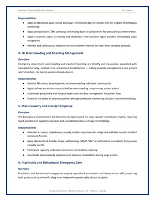Emergency Department Excellence Manual Dr J L Meena
Emergency Department Excellence Manual – Dr J L Meena | Page 15
Responsibilities
● Apply protocolized acute stroke pathways, minimizing door-to-needle time for eligible thrombolysis
candidates.
● Apply protocolized STEMI pathways, minimizing door-to-balloon time for percutaneous intervention.
● Apply systematic sepsis screening and implement time-sensitive sepsis bundles immediately upon
recognition.
● Monitor and continuously improve time-to-treatment metrics for every time-sensitive protocol.
4. ED Overcrowding and Boarding Management
Overview
Emergency department overcrowding and inpatient boarding are directly and measurably associated with
increased mortality, medical error, and patient dissatisfaction — making capacity management a core patient
safety function, not merely an operational concern.
Responsibilities
● Monitor ED census, boarding time, and overcrowding indicators continuously.
● Apply defined escalation protocols before overcrowding compromises patient safety.
● Coordinate proactively with hospital operations and bed management for patient flow.
● Prioritize the safety of boarded patients through continued monitoring and care, not merely holding.
5. Mass Casualty and Disaster Response
Overview
The Emergency Department is the front-line reception point for mass casualty and disaster events, requiring
rapid, coordinated capacity expansion and standardized disaster triage methodology.
Responsibilities
● Maintain a current, tested mass casualty incident response plan integrated with the Hospital Incident
Command System.
● Apply standardized disaster triage methodology (START/SALT or institutional equivalent) during mass
casualty events.
● Participate regularly in disaster simulation and readiness training.
● Coordinate rapid capacity expansion and resource mobilization during surge events.
6. Psychiatric and Behavioural Emergency Care
Overview
Psychiatric and behavioural emergencies require specialized assessment and de-escalation skill, protecting
both patient safety and staff safety in an inherently unpredictable clinical situation.
 