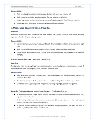 Emergency Department Excellence Manual Dr J L Meena
Emergency Department Excellence Manual – Dr J L Meena | Page 16
Responsibilities
● Apply structured risk assessment for suicidal ideation, self-harm, and violence risk.
● Apply verbal de-escalation techniques as the first-line response to agitation.
● Ensure appropriate environmental safety measures for patients at risk of self-harm or violence.
● Coordinate timely psychiatric consultation and appropriate disposition.
7. Medico-Legal Documentation and Reporting
Overview
Emergency department cases frequently carry legal, forensic, or statutory reporting implications, requiring
rigorous, defensible documentation practice.
Responsibilities
● Maintain complete, contemporaneous, and legally defensible documentation for every medico-legal
case.
● Apply correct evidence preservation and chain-of-custody procedures where applicable.
● Fulfil statutory reporting obligations (assault, abuse, notifiable disease, and equivalent) accurately and
promptly.
8. Disposition, Handover, and Care Transitions
Overview
The transition from Emergency Department care to inpatient admission, transfer, or discharge is a period of
continued vulnerability requiring structured, complete communication.
Responsibilities
● Apply structured handover communication (SBAR or equivalent) for every admission, transfer, or
significant disposition.
● Provide clear, complete discharge instructions and safety-netting advice for discharged patients.
● Coordinate follow-up arrangements for patients requiring ongoing outpatient management.
How the Emergency Department Contributes to Quality Healthcare
● By applying systematic triage, the ED ensures the sickest patients are identified and treated first,
regardless of arrival order.
● By delivering rapid resuscitation and trauma care, the ED shapes outcomes in the most decisive
minutes and hours of critical illness and injury.
● By applying time-sensitive protocols, the ED prevents the permanent disability and death that delay in
stroke, MI, and sepsis treatment directly causes.
 