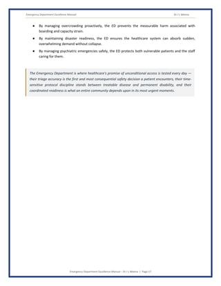 Emergency Department Excellence Manual Dr J L Meena
Emergency Department Excellence Manual – Dr J L Meena | Page 17
● By managing overcrowding proactively, the ED prevents the measurable harm associated with
boarding and capacity strain.
● By maintaining disaster readiness, the ED ensures the healthcare system can absorb sudden,
overwhelming demand without collapse.
● By managing psychiatric emergencies safely, the ED protects both vulnerable patients and the staff
caring for them.
The Emergency Department is where healthcare's promise of unconditional access is tested every day —
their triage accuracy is the first and most consequential safety decision a patient encounters, their time-
sensitive protocol discipline stands between treatable disease and permanent disability, and their
coordinated readiness is what an entire community depends upon in its most urgent moments.
 
