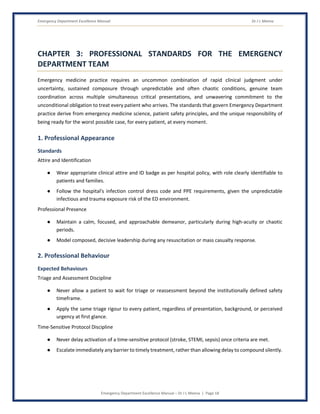 Emergency Department Excellence Manual Dr J L Meena
Emergency Department Excellence Manual – Dr J L Meena | Page 18
CHAPTER 3: PROFESSIONAL STANDARDS FOR THE EMERGENCY
DEPARTMENT TEAM
Emergency medicine practice requires an uncommon combination of rapid clinical judgment under
uncertainty, sustained composure through unpredictable and often chaotic conditions, genuine team
coordination across multiple simultaneous critical presentations, and unwavering commitment to the
unconditional obligation to treat every patient who arrives. The standards that govern Emergency Department
practice derive from emergency medicine science, patient safety principles, and the unique responsibility of
being ready for the worst possible case, for every patient, at every moment.
1. Professional Appearance
Standards
Attire and Identification
● Wear appropriate clinical attire and ID badge as per hospital policy, with role clearly identifiable to
patients and families.
● Follow the hospital's infection control dress code and PPE requirements, given the unpredictable
infectious and trauma exposure risk of the ED environment.
Professional Presence
● Maintain a calm, focused, and approachable demeanor, particularly during high-acuity or chaotic
periods.
● Model composed, decisive leadership during any resuscitation or mass casualty response.
2. Professional Behaviour
Expected Behaviours
Triage and Assessment Discipline
● Never allow a patient to wait for triage or reassessment beyond the institutionally defined safety
timeframe.
● Apply the same triage rigour to every patient, regardless of presentation, background, or perceived
urgency at first glance.
Time-Sensitive Protocol Discipline
● Never delay activation of a time-sensitive protocol (stroke, STEMI, sepsis) once criteria are met.
● Escalate immediately any barrier to timely treatment, rather than allowing delay to compound silently.
 