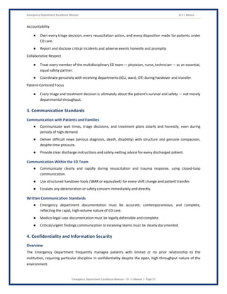 Emergency Department Excellence Manual Dr J L Meena
Emergency Department Excellence Manual – Dr J L Meena | Page 19
Accountability
● Own every triage decision, every resuscitation action, and every disposition made for patients under
ED care.
● Report and disclose critical incidents and adverse events honestly and promptly.
Collaborative Respect
● Treat every member of the multidisciplinary ED team — physician, nurse, technician — as an essential,
equal safety partner.
● Coordinate genuinely with receiving departments (ICU, ward, OT) during handover and transfer.
Patient-Centered Focus
● Every triage and treatment decision is ultimately about the patient's survival and safety — not merely
departmental throughput.
3. Communication Standards
Communication with Patients and Families
● Communicate wait times, triage decisions, and treatment plans clearly and honestly, even during
periods of high demand.
● Deliver difficult news (serious diagnosis, death, disability) with structure and genuine compassion,
despite time pressure.
● Provide clear discharge instructions and safety-netting advice for every discharged patient.
Communication Within the ED Team
● Communicate clearly and rapidly during resuscitation and trauma response, using closed-loop
communication.
● Use structured handover tools (SBAR or equivalent) for every shift change and patient transfer.
● Escalate any deterioration or safety concern immediately and directly.
Written Communication Standards
● Emergency department documentation must be accurate, contemporaneous, and complete,
reflecting the rapid, high-volume nature of ED care.
● Medico-legal case documentation must be legally defensible and complete.
● Critical/urgent findings communication to receiving teams must be clearly documented.
4. Confidentiality and Information Security
Overview
The Emergency Department frequently manages patients with limited or no prior relationship to the
institution, requiring particular discipline in confidentiality despite the open, high-throughput nature of the
environment.
 