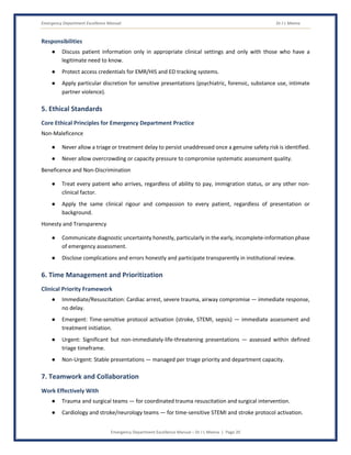 Emergency Department Excellence Manual Dr J L Meena
Emergency Department Excellence Manual – Dr J L Meena | Page 20
Responsibilities
● Discuss patient information only in appropriate clinical settings and only with those who have a
legitimate need to know.
● Protect access credentials for EMR/HIS and ED tracking systems.
● Apply particular discretion for sensitive presentations (psychiatric, forensic, substance use, intimate
partner violence).
5. Ethical Standards
Core Ethical Principles for Emergency Department Practice
Non-Maleficence
● Never allow a triage or treatment delay to persist unaddressed once a genuine safety risk is identified.
● Never allow overcrowding or capacity pressure to compromise systematic assessment quality.
Beneficence and Non-Discrimination
● Treat every patient who arrives, regardless of ability to pay, immigration status, or any other non-
clinical factor.
● Apply the same clinical rigour and compassion to every patient, regardless of presentation or
background.
Honesty and Transparency
● Communicate diagnostic uncertainty honestly, particularly in the early, incomplete-information phase
of emergency assessment.
● Disclose complications and errors honestly and participate transparently in institutional review.
6. Time Management and Prioritization
Clinical Priority Framework
● Immediate/Resuscitation: Cardiac arrest, severe trauma, airway compromise — immediate response,
no delay.
● Emergent: Time-sensitive protocol activation (stroke, STEMI, sepsis) — immediate assessment and
treatment initiation.
● Urgent: Significant but non-immediately-life-threatening presentations — assessed within defined
triage timeframe.
● Non-Urgent: Stable presentations — managed per triage priority and department capacity.
7. Teamwork and Collaboration
Work Effectively With
● Trauma and surgical teams — for coordinated trauma resuscitation and surgical intervention.
● Cardiology and stroke/neurology teams — for time-sensitive STEMI and stroke protocol activation.
 