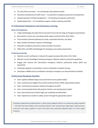 Emergency Department Excellence Manual Dr J L Meena
Emergency Department Excellence Manual – Dr J L Meena | Page 21
● ICU and critical care teams — for coordinated critical patient transfer.
● Psychiatry and behavioural health teams — for psychiatric emergency assessment and disposition.
● Hospital operations and bed management — for boarding and capacity coordination.
● Quality department — for accreditation support, incident reporting, and CAPA.
8. Professional Competence and Continuous Learning
Areas of Competence
● Triage methodology and rapid clinical assessment across the full range of emergency presentations.
● Resuscitation, trauma care, and advanced life support protocols (ATLS, ACLS, PALS).
● Time-sensitive treatment pathways for stroke, myocardial infarction, and sepsis.
● Mass casualty and disaster response methodology.
● Psychiatric emergency assessment and de-escalation technique.
● FMEA, RCA, and CAPA methodologies for emergency care quality improvement.
Continuous Learning
● Maintain current certification in relevant life support protocols (BLS, ACLS, ATLS, PALS).
● Maintain current knowledge of evolving emergency medicine evidence and practice guidelines.
● Engage with national and international emergency medicine professional bodies (ACEP and
equivalent).
● Participate regularly in resuscitation, trauma, and disaster simulation training.
● Participate in NABH and JCI accreditation training for emergency care documentation standards.
Professional Standards Checklist
● Have I applied validated triage acuity assessment to every patient today?
● Have I activated every eligible time-sensitive protocol (stroke, STEMI, sepsis) without delay?
● Have I maintained resuscitation readiness throughout my shift?
● Have I communicated clearly with patients, families, and receiving teams today?
● Have I documented every medico-legal case completely and defensibly?
● Have I reported any incident or safety concern through the appropriate system?
Emergency Department professionalism is rapid clinical judgment held to an unwavering safety standard
— the team that never delays a time-sensitive protocol, never compromises triage rigour under pressure,
and never turns away a patient in need is the team every community depends upon in its most urgent
moments.
 