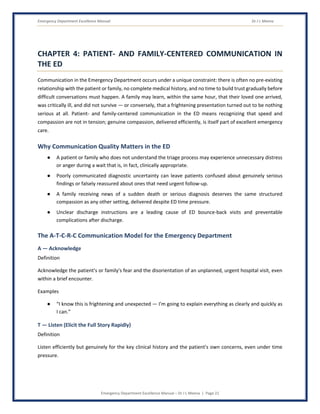 Emergency Department Excellence Manual Dr J L Meena
Emergency Department Excellence Manual – Dr J L Meena | Page 22
CHAPTER 4: PATIENT- AND FAMILY-CENTERED COMMUNICATION IN
THE ED
Communication in the Emergency Department occurs under a unique constraint: there is often no pre-existing
relationship with the patient or family, no complete medical history, and no time to build trust gradually before
difficult conversations must happen. A family may learn, within the same hour, that their loved one arrived,
was critically ill, and did not survive — or conversely, that a frightening presentation turned out to be nothing
serious at all. Patient- and family-centered communication in the ED means recognizing that speed and
compassion are not in tension; genuine compassion, delivered efficiently, is itself part of excellent emergency
care.
Why Communication Quality Matters in the ED
● A patient or family who does not understand the triage process may experience unnecessary distress
or anger during a wait that is, in fact, clinically appropriate.
● Poorly communicated diagnostic uncertainty can leave patients confused about genuinely serious
findings or falsely reassured about ones that need urgent follow-up.
● A family receiving news of a sudden death or serious diagnosis deserves the same structured
compassion as any other setting, delivered despite ED time pressure.
● Unclear discharge instructions are a leading cause of ED bounce-back visits and preventable
complications after discharge.
The A-T-C-R-C Communication Model for the Emergency Department
A — Acknowledge
Definition
Acknowledge the patient's or family's fear and the disorientation of an unplanned, urgent hospital visit, even
within a brief encounter.
Examples
● “I know this is frightening and unexpected — I'm going to explain everything as clearly and quickly as
I can.”
T — Listen (Elicit the Full Story Rapidly)
Definition
Listen efficiently but genuinely for the key clinical history and the patient's own concerns, even under time
pressure.
 