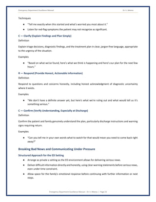 Emergency Department Excellence Manual Dr J L Meena
Emergency Department Excellence Manual – Dr J L Meena | Page 23
Techniques
● “Tell me exactly when this started and what's worried you most about it.”
● Listen for red-flag symptoms the patient may not recognize as significant.
C — Clarify (Explain Findings and Plan Simply)
Definition
Explain triage decisions, diagnostic findings, and the treatment plan in clear, jargon-free language, appropriate
to the urgency of the situation.
Examples
● “Based on what we've found, here's what we think is happening and here's our plan for the next few
hours.”
R — Respond (Provide Honest, Actionable Information)
Definition
Respond to questions and concerns honestly, including honest acknowledgment of diagnostic uncertainty
where it exists.
Examples
● “We don't have a definite answer yet, but here's what we're ruling out and what would tell us it's
something serious.”
C — Confirm (Verify Understanding, Especially at Discharge)
Definition
Confirm the patient and family genuinely understand the plan, particularly discharge instructions and warning
signs requiring return.
Examples
● “Can you tell me in your own words what to watch for that would mean you need to come back right
away?”
Breaking Bad News and Communicating Under Pressure
Structured Approach for the ED Setting
● Arrange as private a setting as the ED environment allows for delivering serious news.
● Deliver difficult information directly and honestly, using clear warning statements before serious news,
even under time constraint.
● Allow space for the family's emotional response before continuing with further information or next
steps.
 