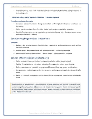 Emergency Department Excellence Manual Dr J L Meena
Emergency Department Excellence Manual – Dr J L Meena | Page 24
● Involve chaplaincy, social work, or other support resources promptly for families facing sudden loss or
serious diagnosis.
Communicating During Resuscitation and Trauma Response
Team Communication Principles
● Use closed-loop communication during resuscitation, confirming that instructions were heard and
completed.
● Assign and communicate clear roles at the start of any trauma or resuscitation activation.
● Consider family presence during resuscitation per institutional policy, with a dedicated support person
assigned to the family if present.
Communicating Triage Decisions and Wait Times
Principles
● Explain triage priority decisions honestly when a patient or family questions the wait, without
becoming defensive.
● Provide realistic wait time estimates and proactive updates if circumstances change.
● Reassess and communicate promptly if a waiting patient's condition appears to change.
Common ED Communication Mistakes to Avoid
● Failing to explain triage prioritization, leaving patients feeling arbitrarily deprioritized.
● Rushing through discharge instructions without confirming genuine patient understanding.
● Delivering serious news in a public or non-private ED space without appropriate consideration.
● Using excessive medical jargon under time pressure, sacrificing genuine patient understanding for
speed.
● Failing to communicate diagnostic uncertainty honestly, creating false reassurance or unnecessary
alarm.
Communication in the Emergency Department must be both immediate and genuine — the team that
explains triage honestly, delivers difficult news with structure and compassion despite time pressure, and
confirms genuine understanding at discharge protects patients as surely as any resuscitation performed
within the department's walls.
 